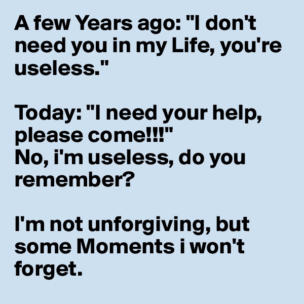 A few Years ago: "I don't need you in my Life, you're useless."

Today: "I need your help, please come!!!" 
No, i'm useless, do you remember?

I'm not unforgiving, but some Moments i won't forget.