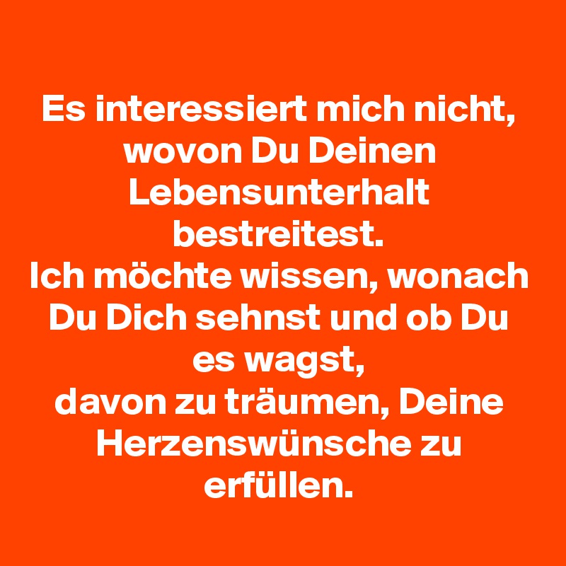 
Es interessiert mich nicht, wovon Du Deinen Lebensunterhalt bestreitest.
Ich möchte wissen, wonach Du Dich sehnst und ob Du es wagst,
davon zu träumen, Deine Herzenswünsche zu erfüllen.
