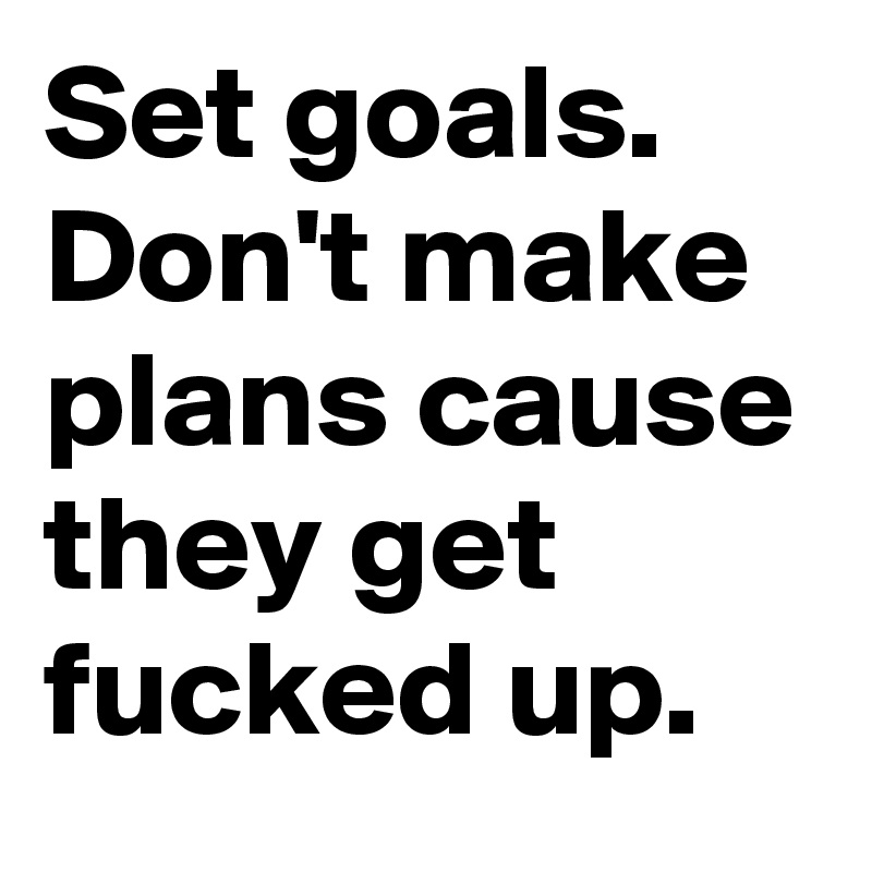 Set goals. Don't make plans cause they get fucked up.