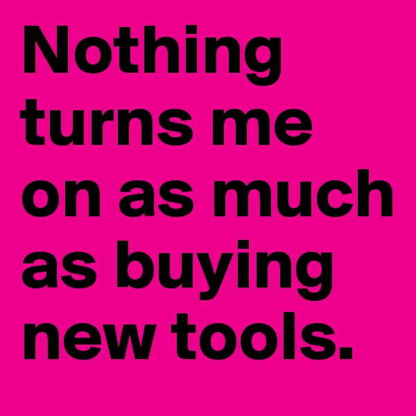 Nothing turns me on as much as buying new tools. 