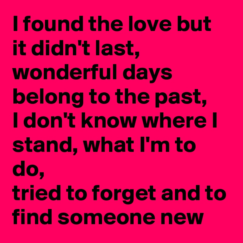 I found the love but it didn't last, wonderful days belong to the past,
I don't know where I stand, what I'm to do, 
tried to forget and to find someone new