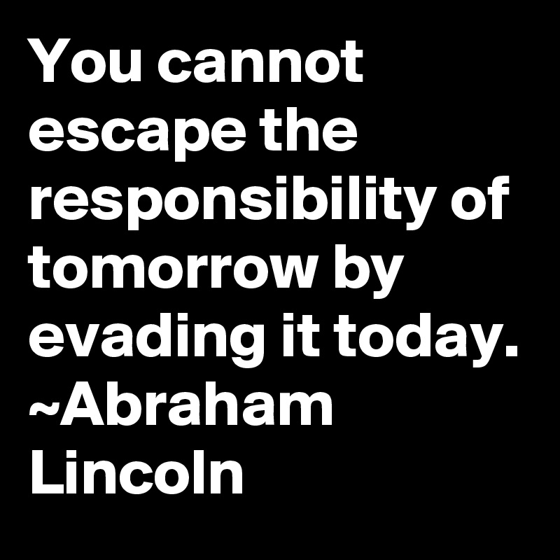 You cannot escape the responsibility of tomorrow by evading it today.
~Abraham Lincoln