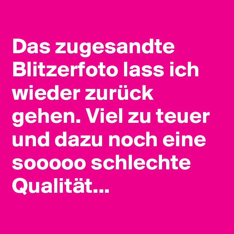 
Das zugesandte Blitzerfoto lass ich wieder zurück gehen. Viel zu teuer und dazu noch eine sooooo schlechte Qualität... 
