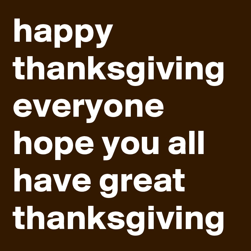 happy thanksgiving everyone hope you all have great thanksgiving