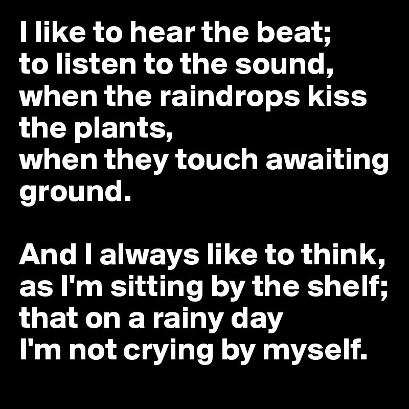 I like to hear the beat;
to listen to the sound,
when the raindrops kiss the plants,
when they touch awaiting ground. 

And I always like to think,
as I'm sitting by the shelf;
that on a rainy day
I'm not crying by myself. 