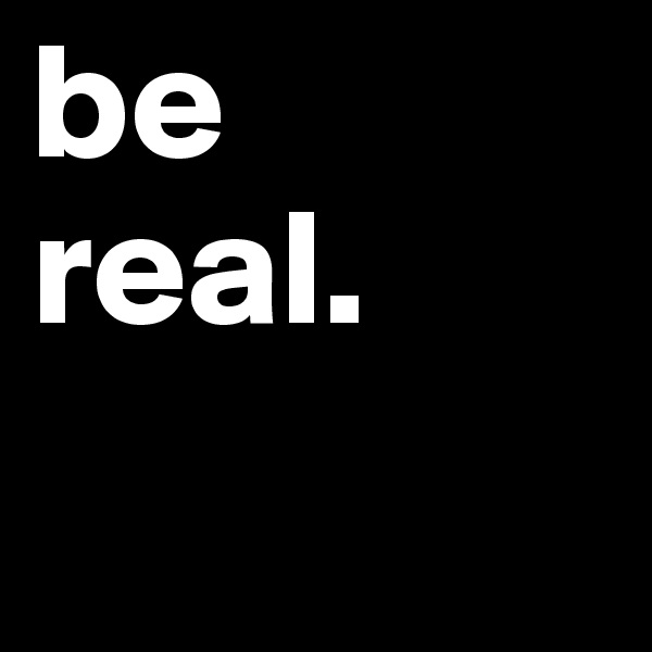 be 
real. 