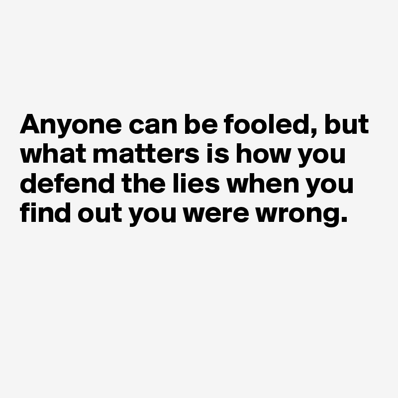 


Anyone can be fooled, but what matters is how you defend the lies when you find out you were wrong.




