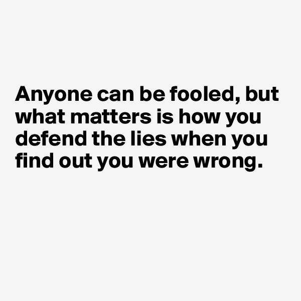 


Anyone can be fooled, but what matters is how you defend the lies when you find out you were wrong.




