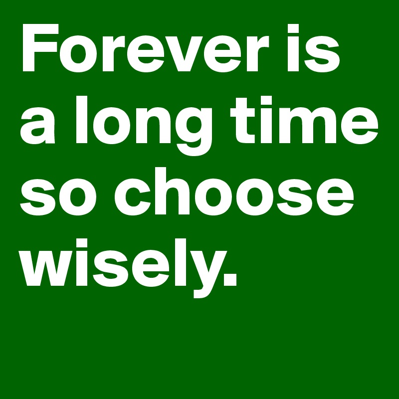 Forever is a long time so choose wisely.