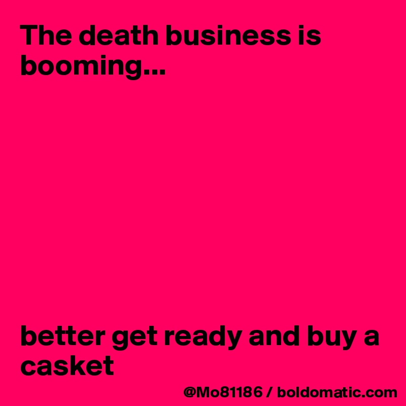 The death business is booming... 








better get ready and buy a casket