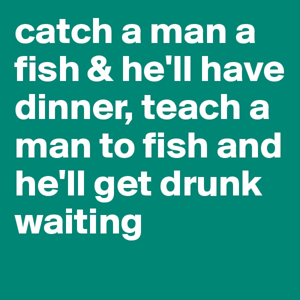 catch a man a fish & he'll have dinner, teach a man to fish and he'll get drunk waiting