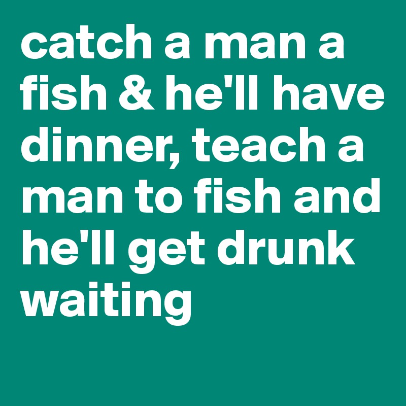 catch a man a fish & he'll have dinner, teach a man to fish and he'll get drunk waiting