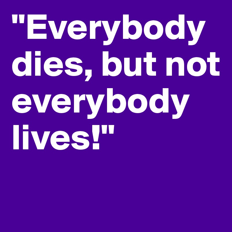 "Everybody dies, but not everybody lives!"              

