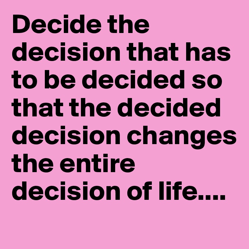 Decide the decision that has to be decided so that the decided decision changes the entire decision of life....