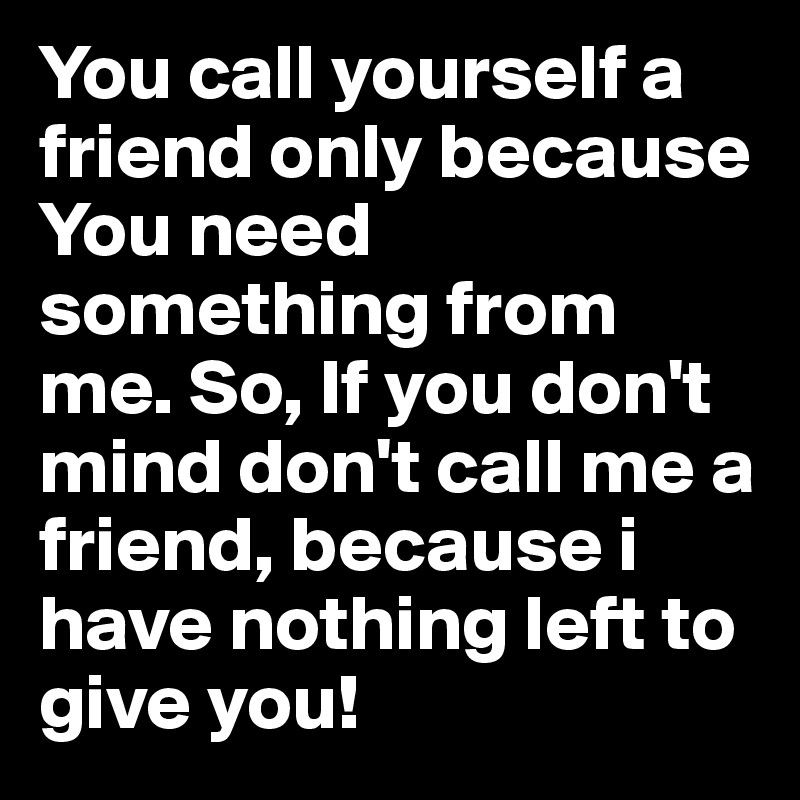 You call yourself a friend only because You need something from me. So, If you don't mind don't call me a friend, because i have nothing left to give you!