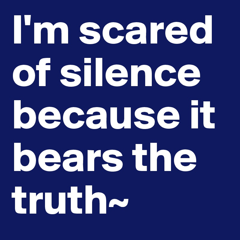 I'm scared of silence because it bears the truth~