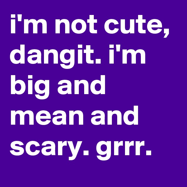 i'm not cute, dangit. i'm big and mean and scary. grrr. 