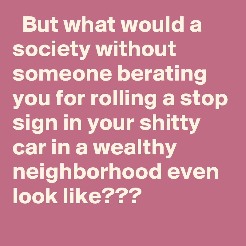   But what would a society without someone berating you for rolling a stop sign in your shitty car in a wealthy neighborhood even look like???
