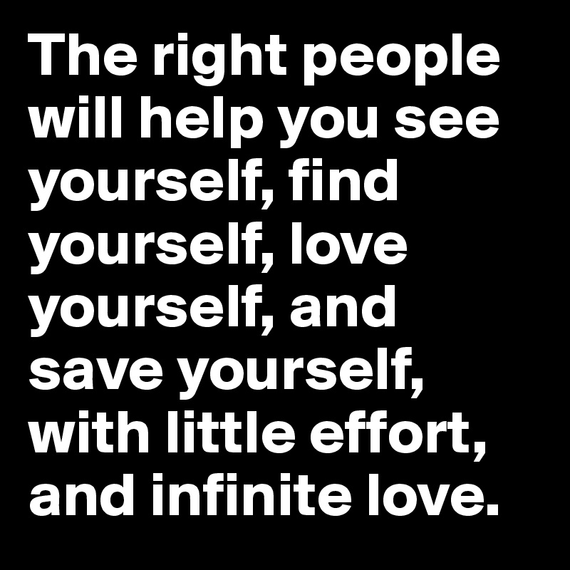 The right people 
will help you see yourself, find yourself, love yourself, and save yourself, with little effort, and infinite love.