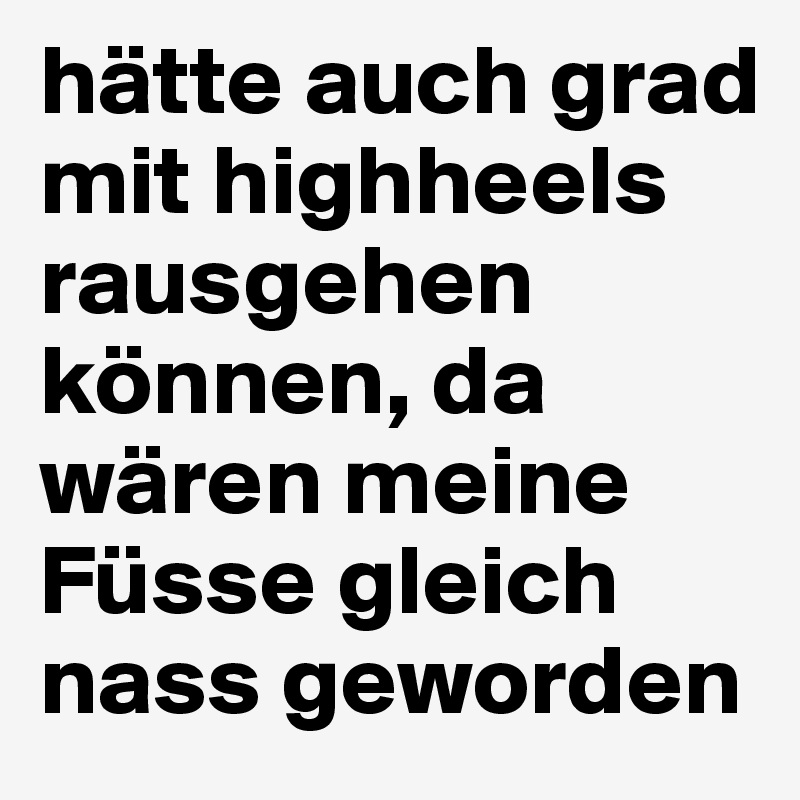 hätte auch grad mit highheels rausgehen können, da wären meine Füsse gleich nass geworden