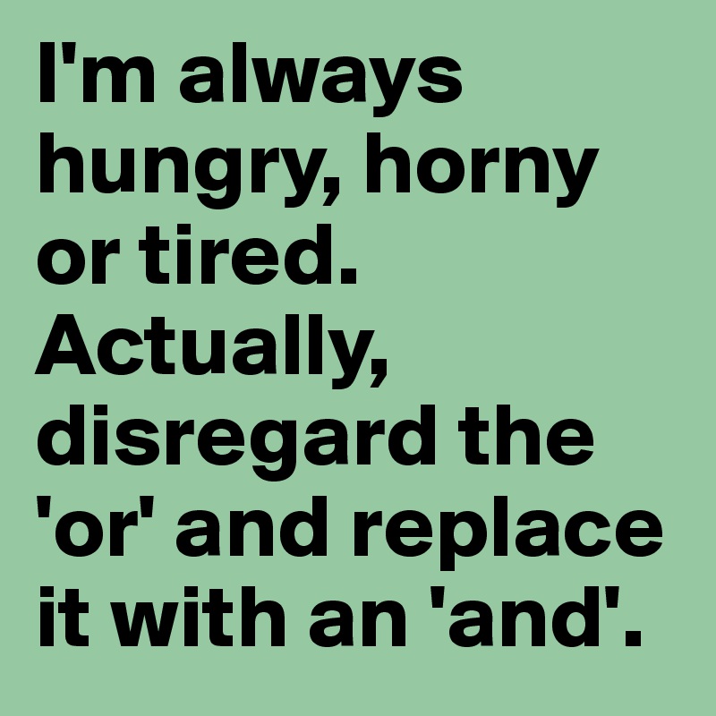 I'm always hungry, horny or tired. Actually, disregard the 'or' and replace it with an 'and'. 