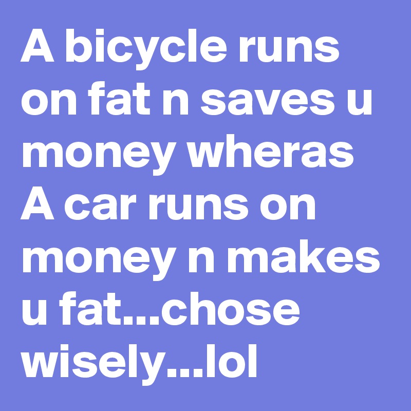 A bicycle runs on fat n saves u money wheras A car runs on money n makes u fat...chose wisely...lol