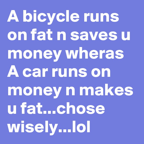 A bicycle runs on fat n saves u money wheras A car runs on money n makes u fat...chose wisely...lol