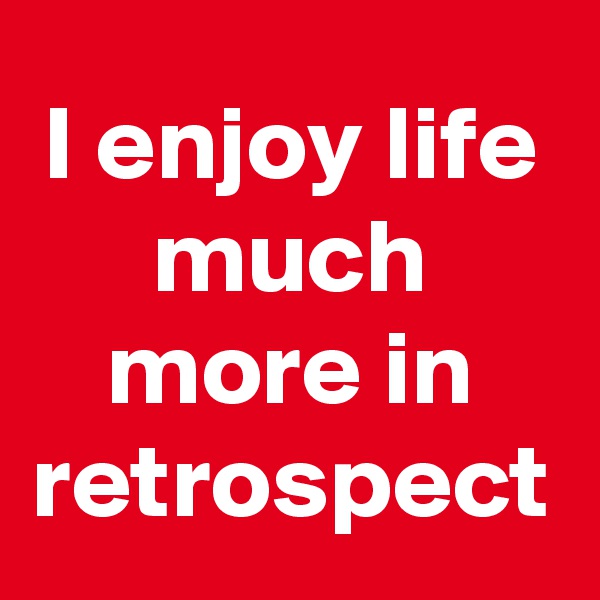 I enjoy life much more in retrospect