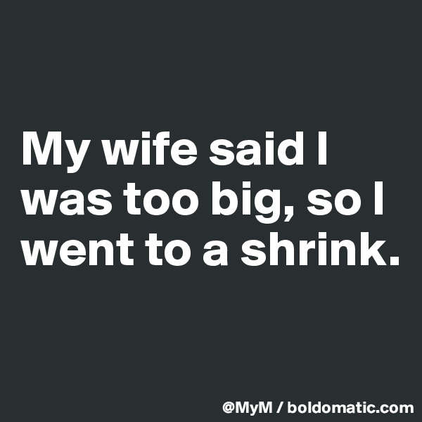

My wife said I was too big, so I went to a shrink.

