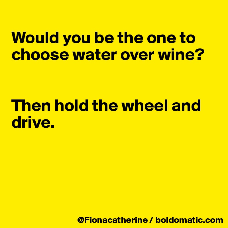 
Would you be the one to choose water over wine?


Then hold the wheel and drive.




