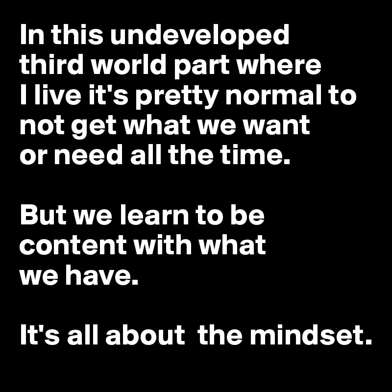 In this undeveloped 
third world part where 
I live it's pretty normal to not get what we want 
or need all the time.

But we learn to be content with what 
we have. 

It's all about  the mindset.