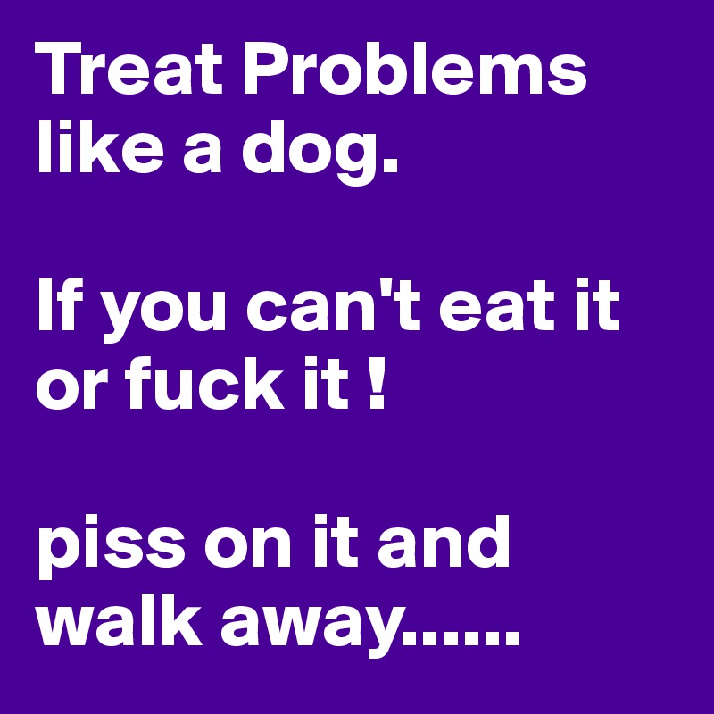 Treat Problems like a dog. 

If you can't eat it or fuck it !

piss on it and walk away......