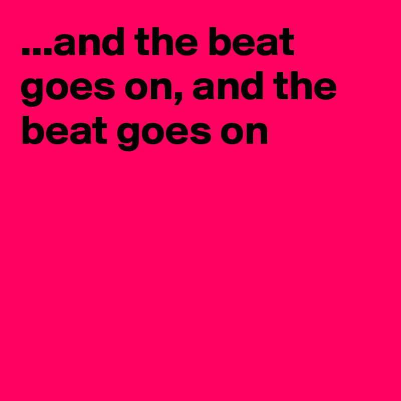 ...and the beat goes on, and the beat goes on




