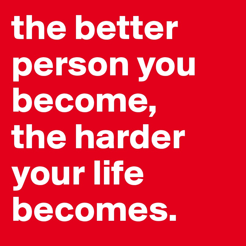 the better person you become, 
the harder 
your life becomes.