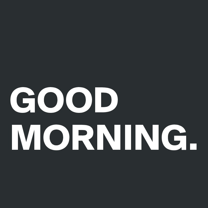 

GOOD MORNING.