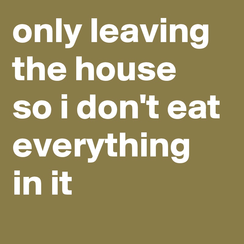 only leaving the house so i don't eat everything in it