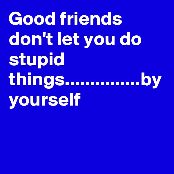 Good friends don't let you do stupid things...............by yourself 