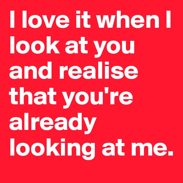 I love it when I look at you and realise that you're already looking at me.
