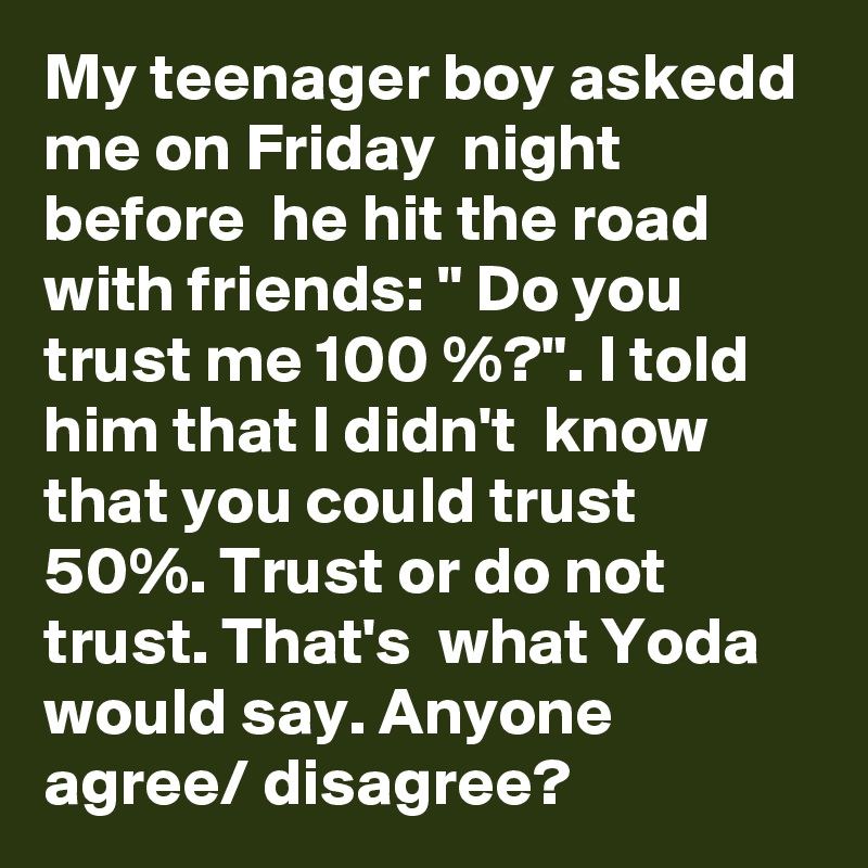 My teenager boy askedd me on Friday  night  before  he hit the road with friends: " Do you trust me 100 %?". I told him that I didn't  know  that you could trust 50%. Trust or do not  trust. That's  what Yoda would say. Anyone agree/ disagree?