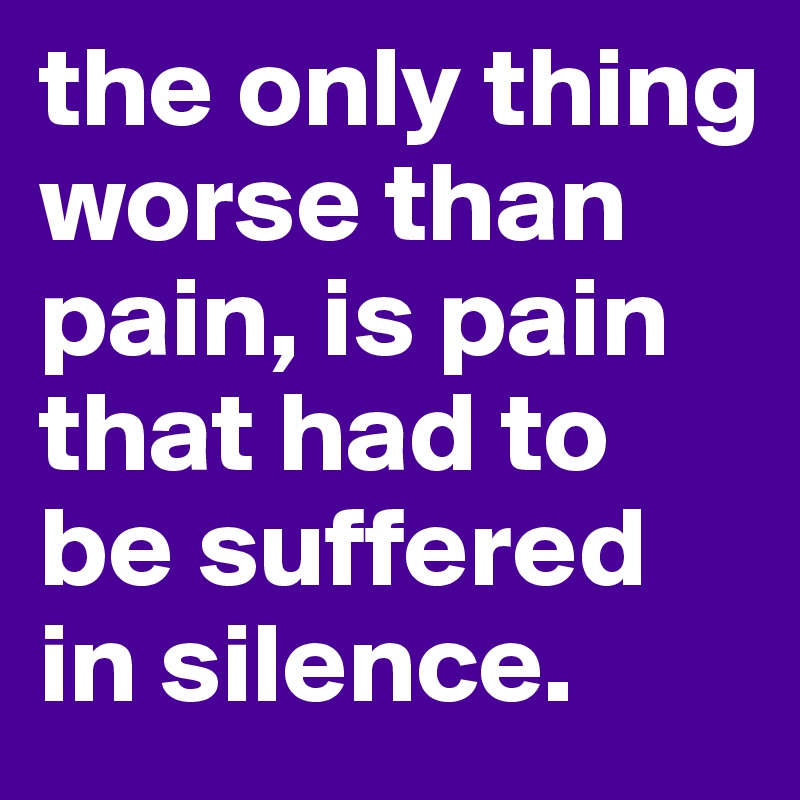 the only thing worse than pain, is pain that had to be suffered in silence.