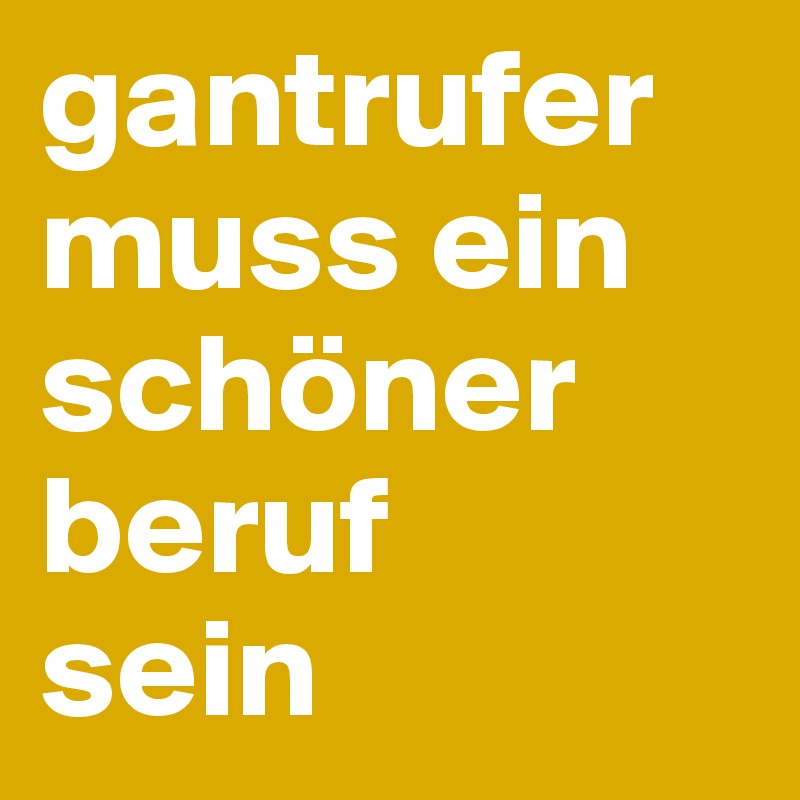 gantrufer muss ein schöner beruf
sein