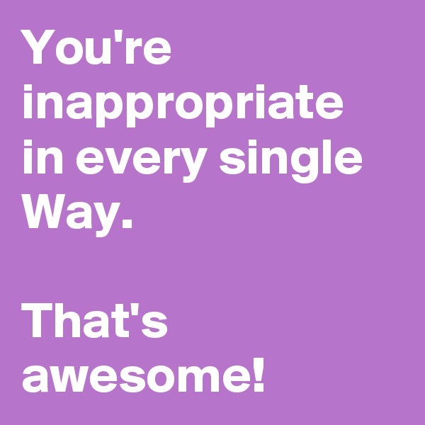 You're inappropriate in every single Way.

That's awesome!