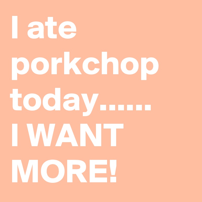 I ate porkchop today...... 
I WANT MORE!