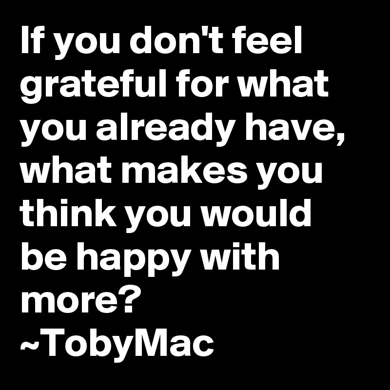 If you don't feel grateful for what you already have, what makes you think you would be happy with more?
~TobyMac