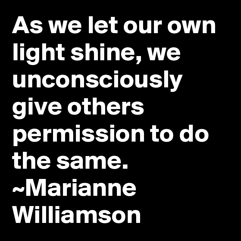 As we let our own light shine, we unconsciously give others permission to do the same.
~Marianne Williamson