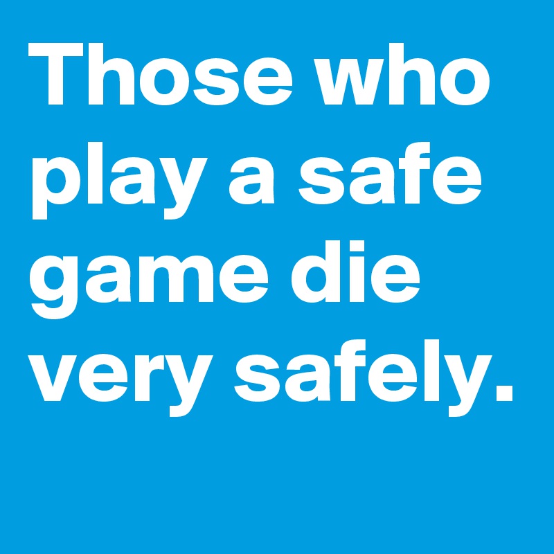 Those who play a safe game die very safely.
