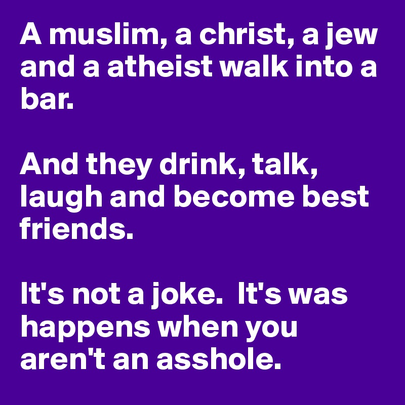 A muslim, a christ, a jew and a atheist walk into a bar.

And they drink, talk, laugh and become best friends.

It's not a joke.  It's was happens when you aren't an asshole.