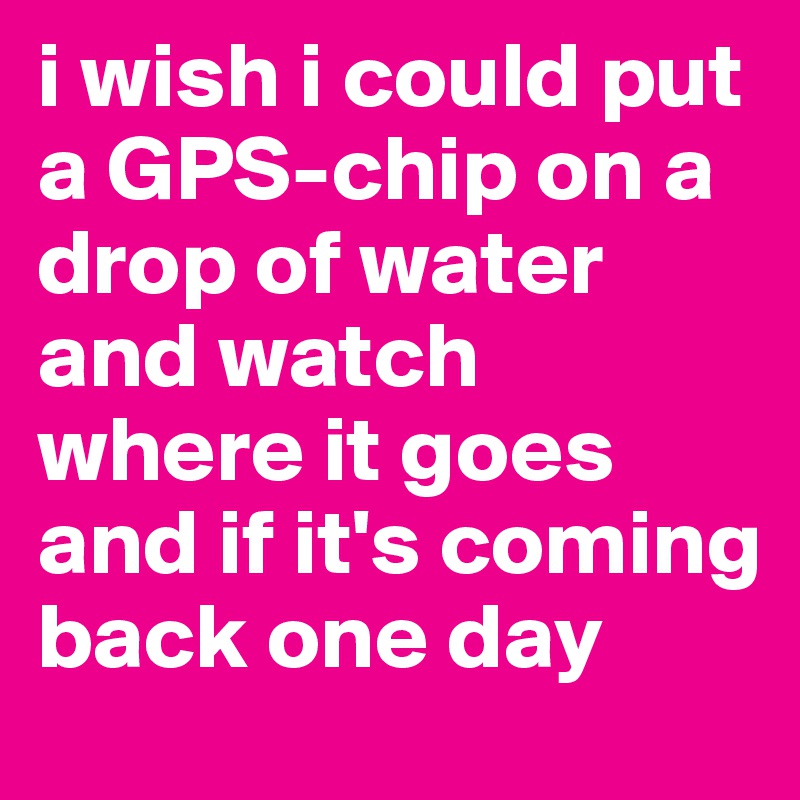 i wish i could put a GPS-chip on a drop of water and watch where it goes and if it's coming back one day