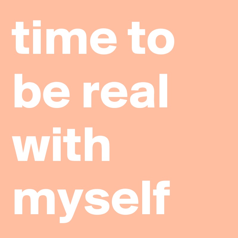 time to be real with myself