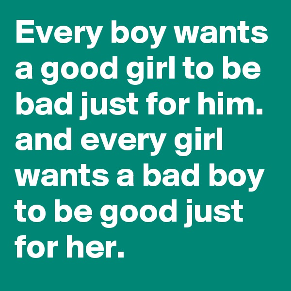 Every boy wants a good girl to be bad just for him. and every girl wants a bad boy to be good just for her.